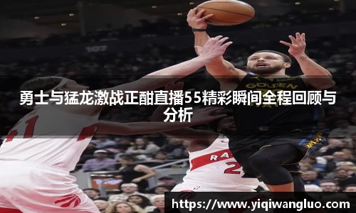 勇士与猛龙激战正酣直播55精彩瞬间全程回顾与分析